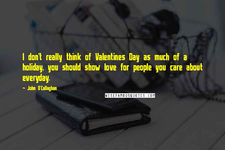 John O'Callaghan Quotes: I don't really think of Valentines Day as much of a holiday, you should show love for people you care about everyday.