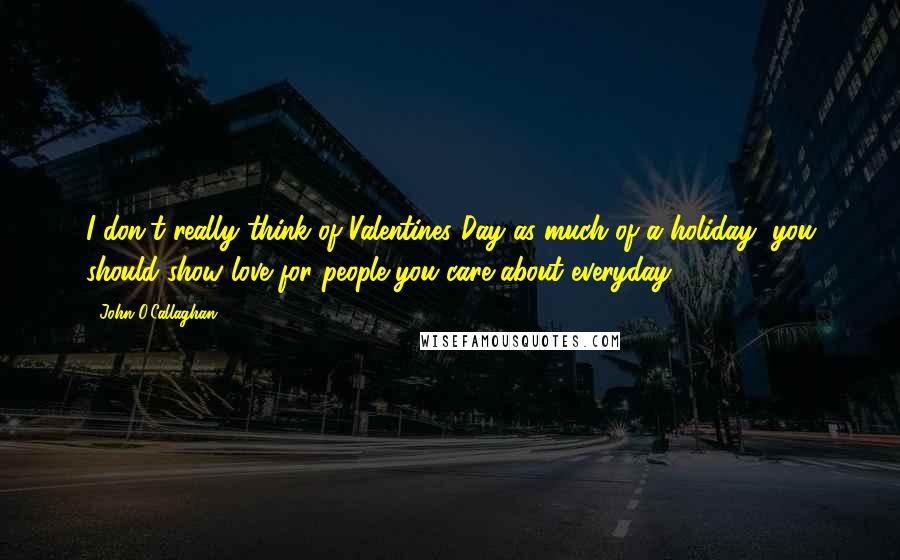 John O'Callaghan Quotes: I don't really think of Valentines Day as much of a holiday, you should show love for people you care about everyday.