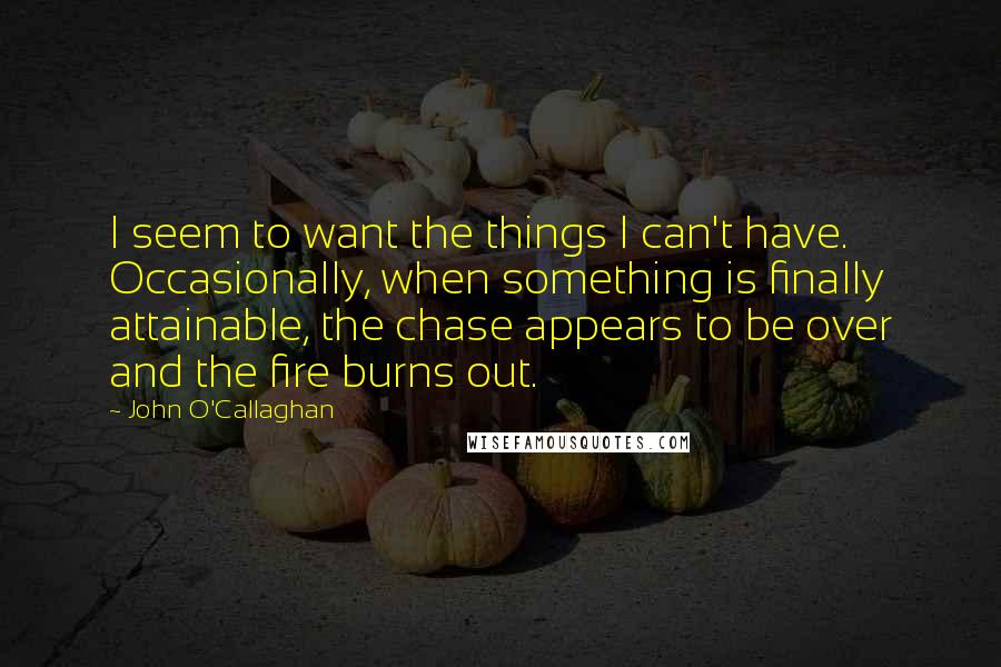 John O'Callaghan Quotes: I seem to want the things I can't have. Occasionally, when something is finally attainable, the chase appears to be over and the fire burns out.