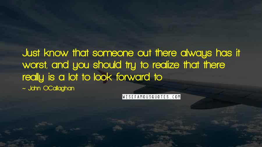 John O'Callaghan Quotes: Just know that someone out there always has it worst, and you should try to realize that there really is a lot to look forward to