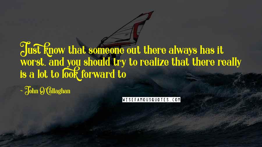 John O'Callaghan Quotes: Just know that someone out there always has it worst, and you should try to realize that there really is a lot to look forward to