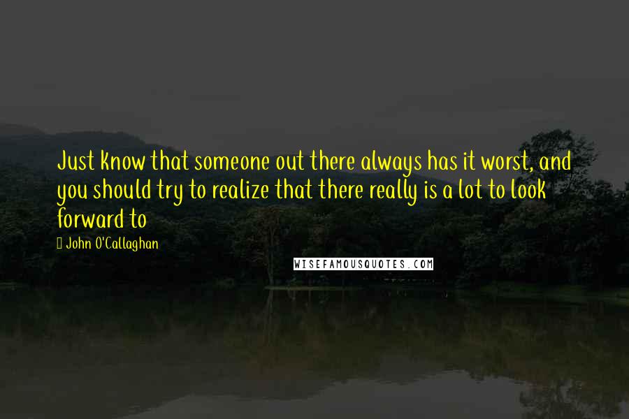 John O'Callaghan Quotes: Just know that someone out there always has it worst, and you should try to realize that there really is a lot to look forward to