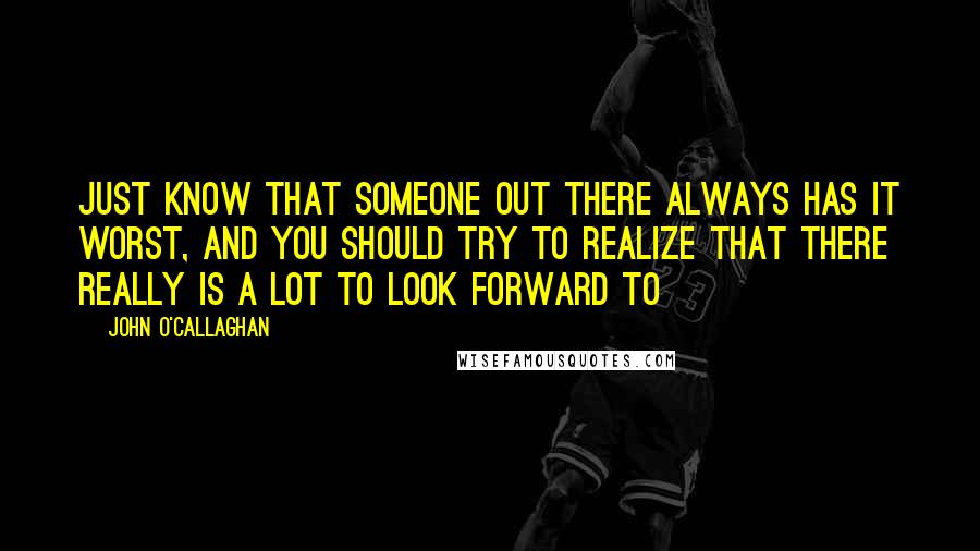 John O'Callaghan Quotes: Just know that someone out there always has it worst, and you should try to realize that there really is a lot to look forward to