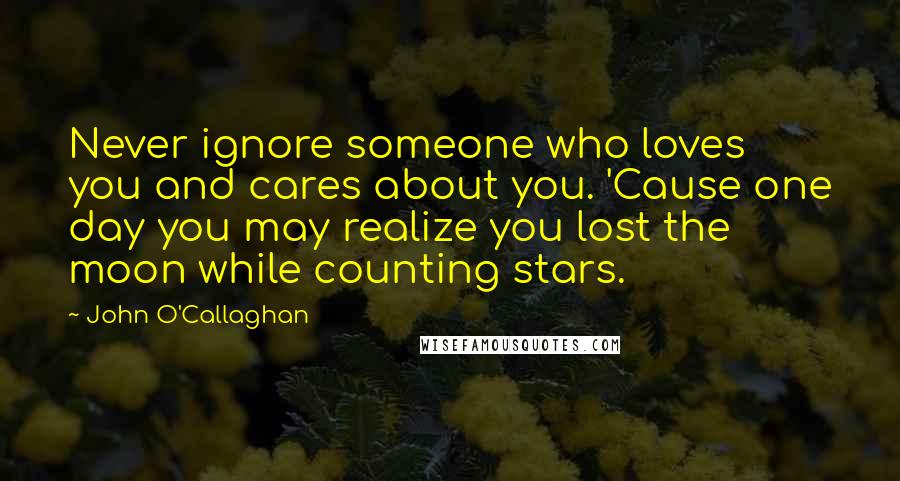 John O'Callaghan Quotes: Never ignore someone who loves you and cares about you. 'Cause one day you may realize you lost the moon while counting stars.