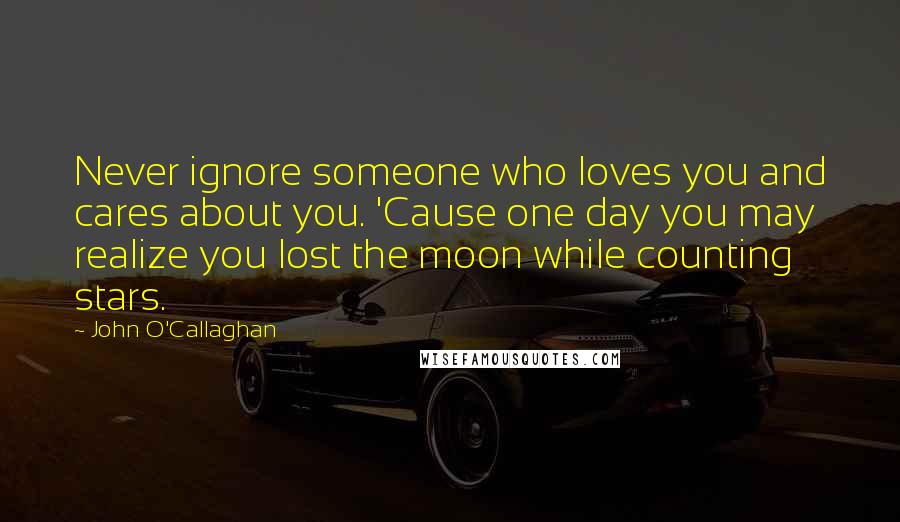 John O'Callaghan Quotes: Never ignore someone who loves you and cares about you. 'Cause one day you may realize you lost the moon while counting stars.