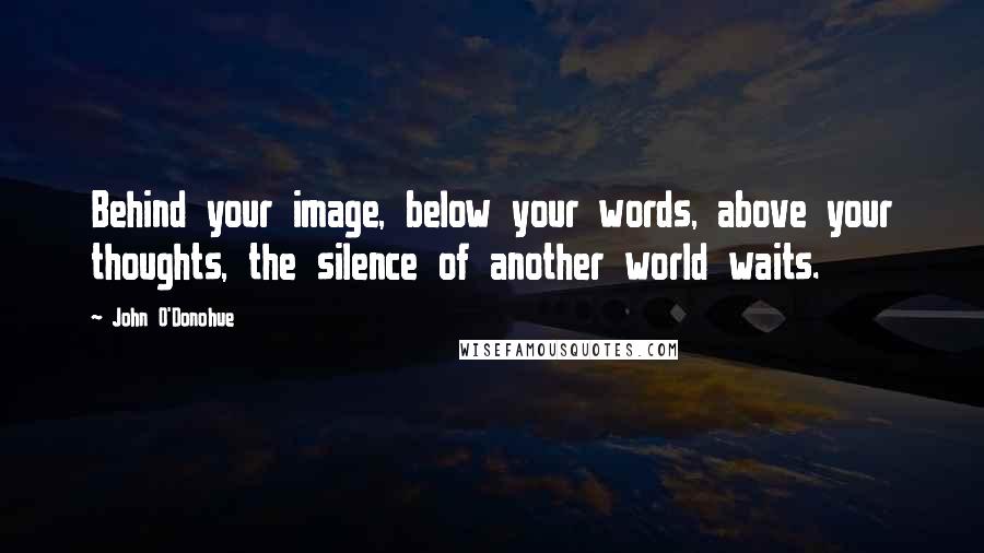 John O'Donohue Quotes: Behind your image, below your words, above your thoughts, the silence of another world waits.