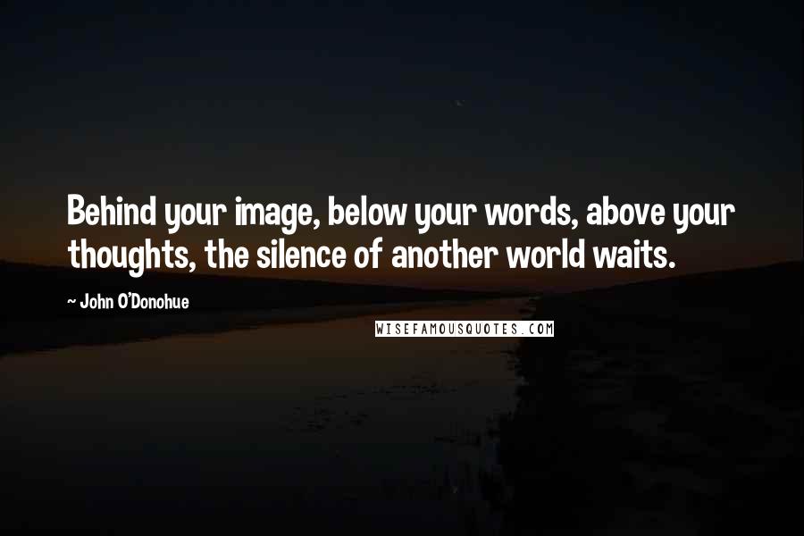 John O'Donohue Quotes: Behind your image, below your words, above your thoughts, the silence of another world waits.