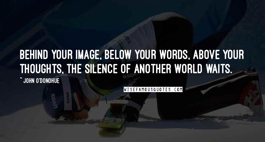 John O'Donohue Quotes: Behind your image, below your words, above your thoughts, the silence of another world waits.