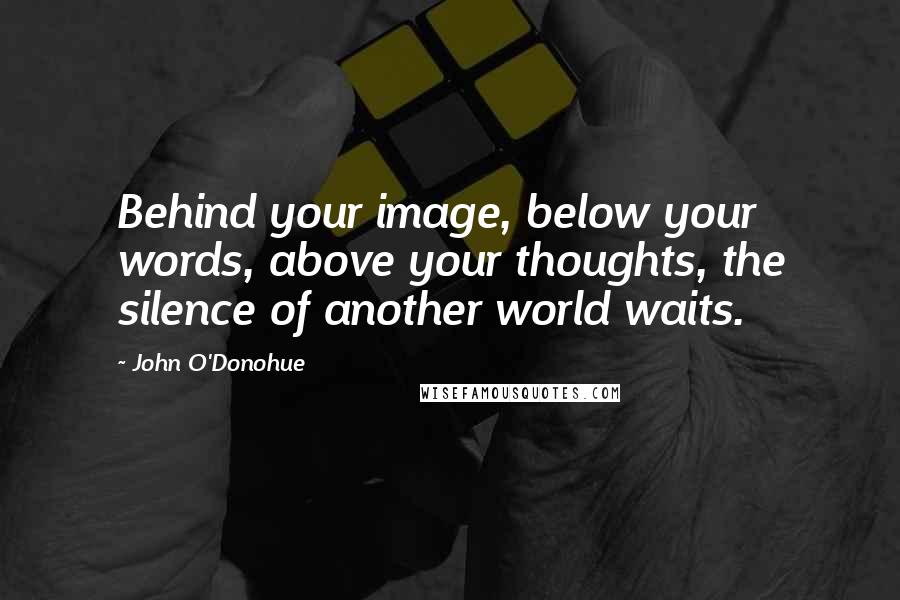 John O'Donohue Quotes: Behind your image, below your words, above your thoughts, the silence of another world waits.