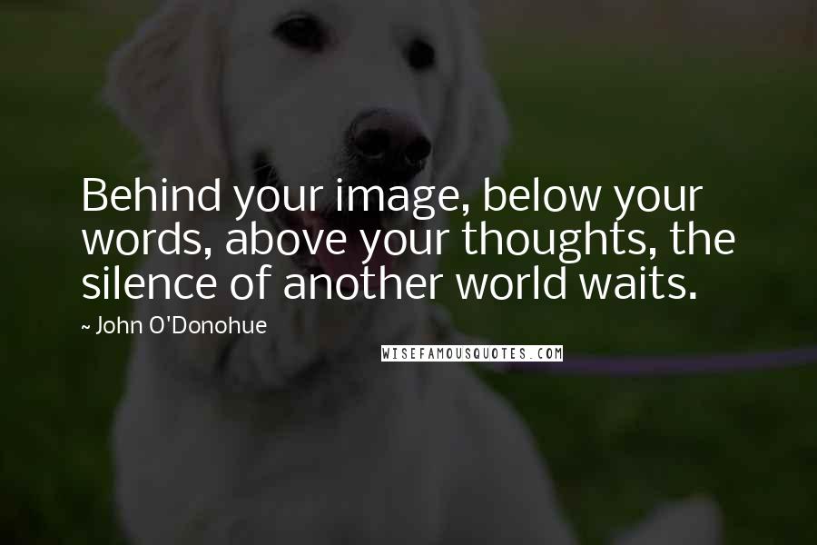 John O'Donohue Quotes: Behind your image, below your words, above your thoughts, the silence of another world waits.