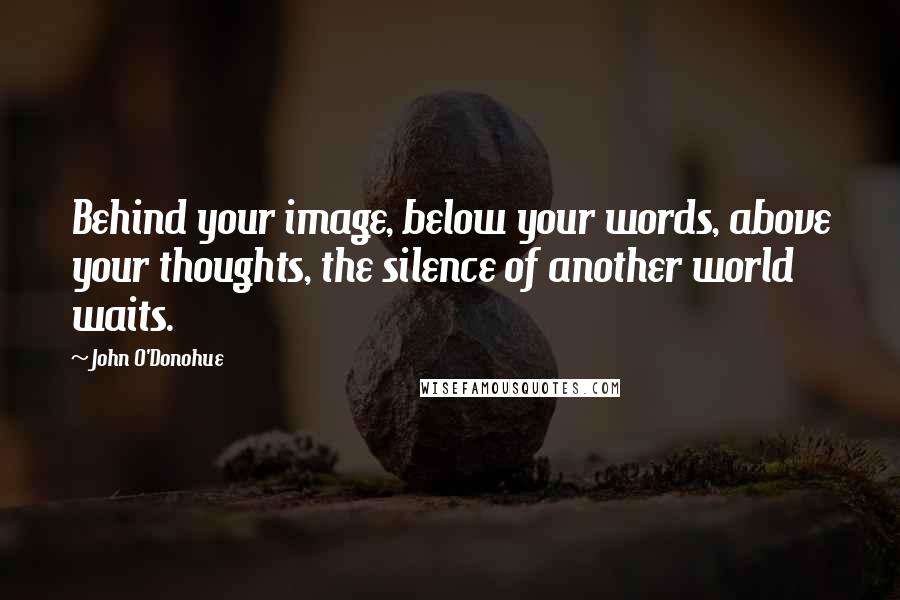 John O'Donohue Quotes: Behind your image, below your words, above your thoughts, the silence of another world waits.