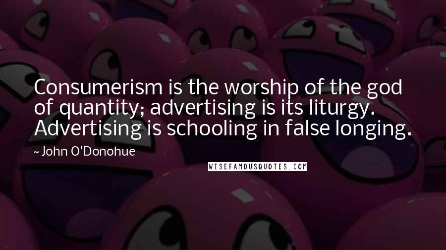 John O'Donohue Quotes: Consumerism is the worship of the god of quantity; advertising is its liturgy. Advertising is schooling in false longing.
