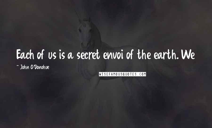 John O'Donohue Quotes: Each of us is a secret envoi of the earth. We