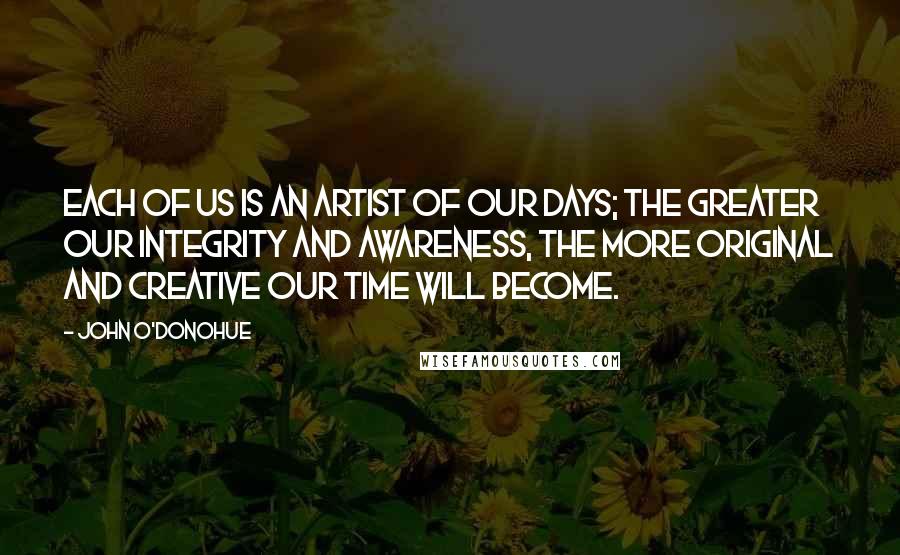 John O'Donohue Quotes: Each of us is an artist of our days; the greater our integrity and awareness, the more original and creative our time will become.
