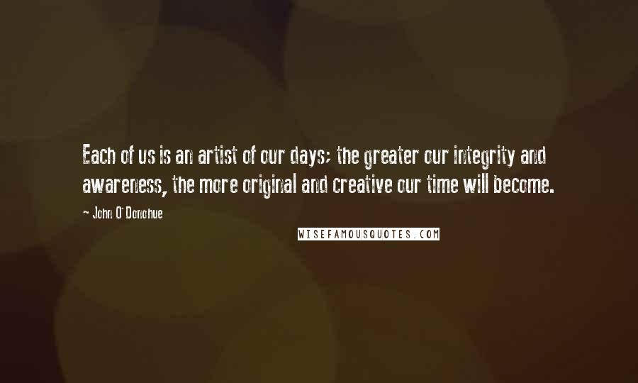 John O'Donohue Quotes: Each of us is an artist of our days; the greater our integrity and awareness, the more original and creative our time will become.