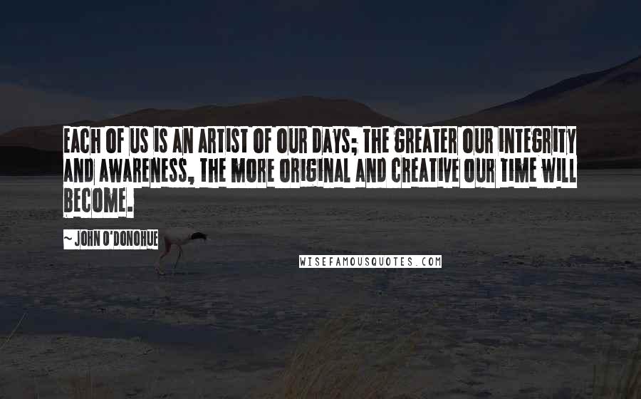 John O'Donohue Quotes: Each of us is an artist of our days; the greater our integrity and awareness, the more original and creative our time will become.