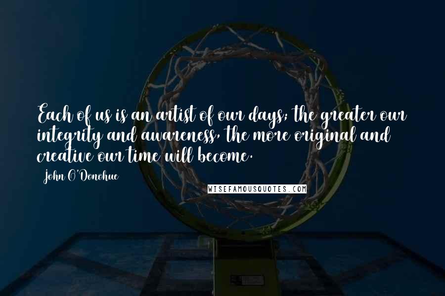 John O'Donohue Quotes: Each of us is an artist of our days; the greater our integrity and awareness, the more original and creative our time will become.