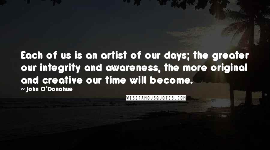 John O'Donohue Quotes: Each of us is an artist of our days; the greater our integrity and awareness, the more original and creative our time will become.