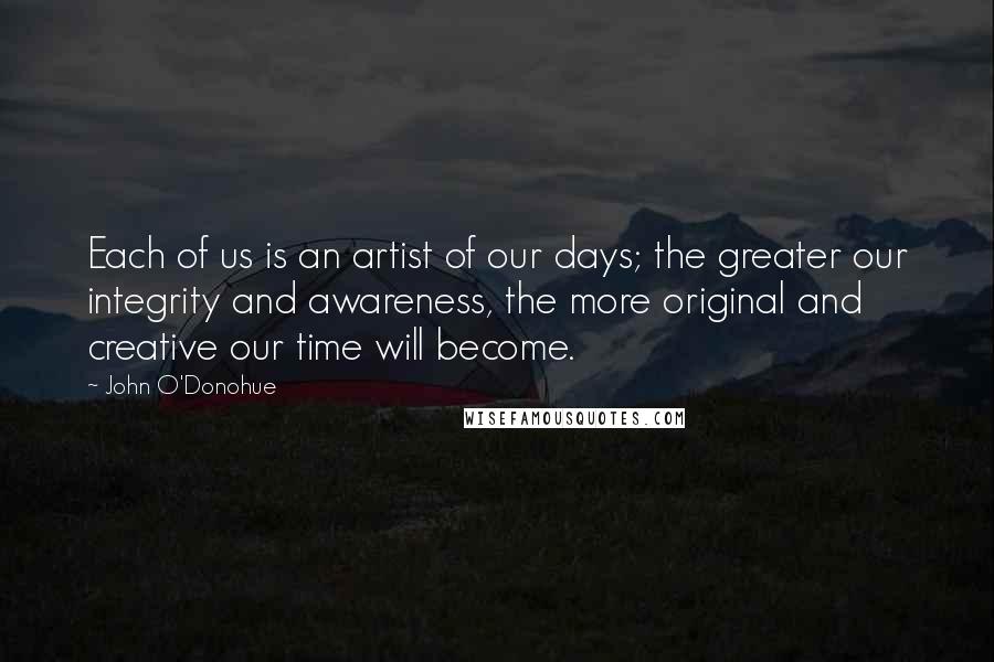 John O'Donohue Quotes: Each of us is an artist of our days; the greater our integrity and awareness, the more original and creative our time will become.