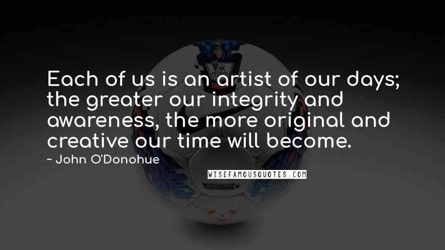 John O'Donohue Quotes: Each of us is an artist of our days; the greater our integrity and awareness, the more original and creative our time will become.