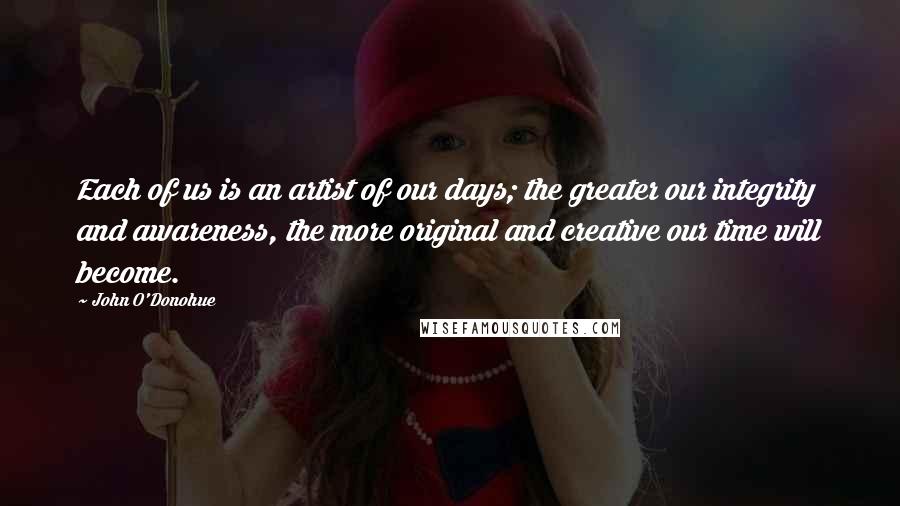 John O'Donohue Quotes: Each of us is an artist of our days; the greater our integrity and awareness, the more original and creative our time will become.