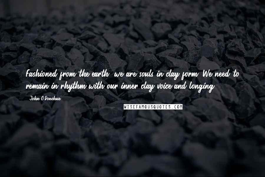 John O'Donohue Quotes: Fashioned from the earth, we are souls in clay form. We need to remain in rhythm with our inner clay voice and longing.