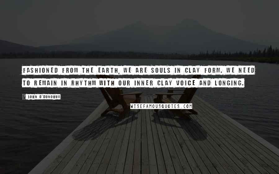 John O'Donohue Quotes: Fashioned from the earth, we are souls in clay form. We need to remain in rhythm with our inner clay voice and longing.