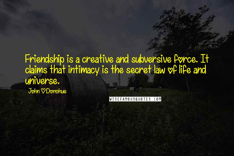 John O'Donohue Quotes: Friendship is a creative and subversive force. It claims that intimacy is the secret law of life and universe.