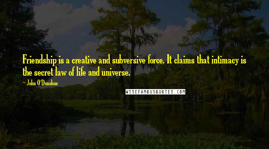 John O'Donohue Quotes: Friendship is a creative and subversive force. It claims that intimacy is the secret law of life and universe.