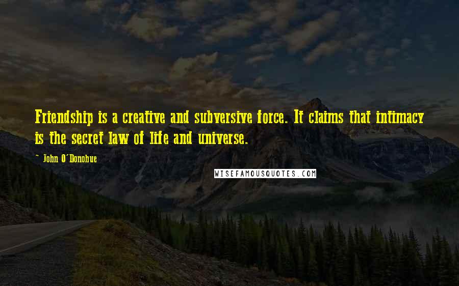 John O'Donohue Quotes: Friendship is a creative and subversive force. It claims that intimacy is the secret law of life and universe.