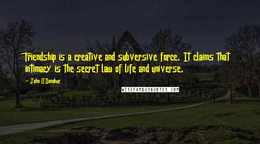 John O'Donohue Quotes: Friendship is a creative and subversive force. It claims that intimacy is the secret law of life and universe.