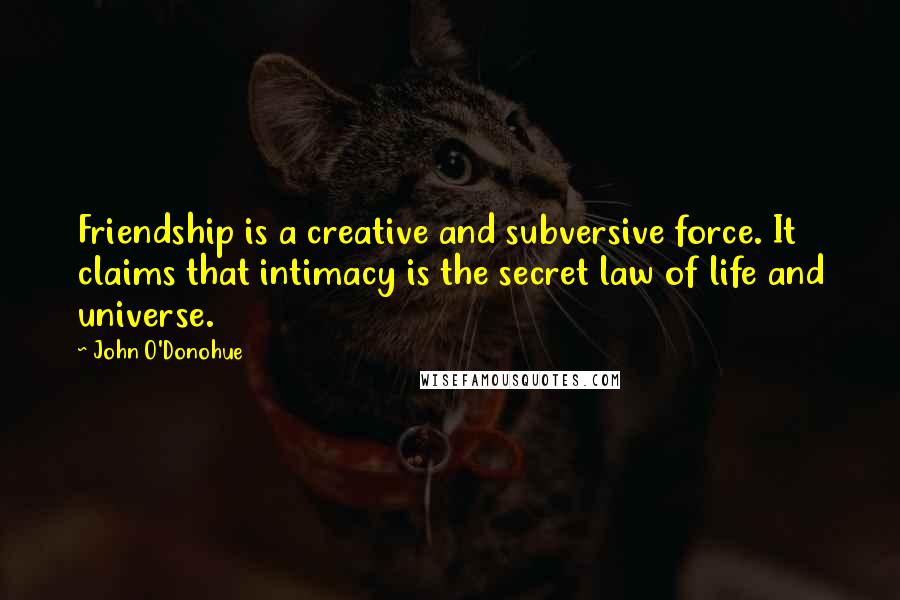 John O'Donohue Quotes: Friendship is a creative and subversive force. It claims that intimacy is the secret law of life and universe.