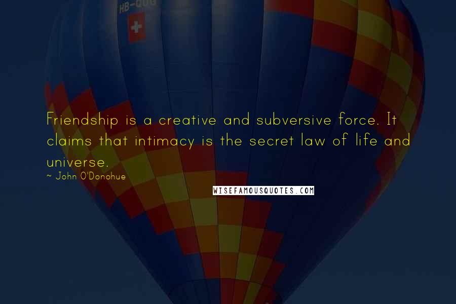 John O'Donohue Quotes: Friendship is a creative and subversive force. It claims that intimacy is the secret law of life and universe.