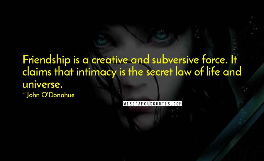 John O'Donohue Quotes: Friendship is a creative and subversive force. It claims that intimacy is the secret law of life and universe.