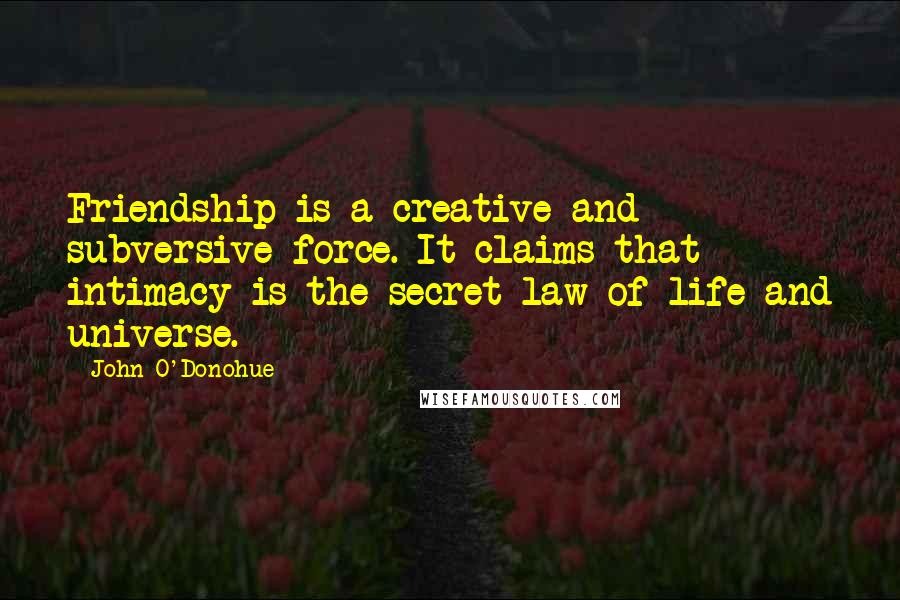John O'Donohue Quotes: Friendship is a creative and subversive force. It claims that intimacy is the secret law of life and universe.