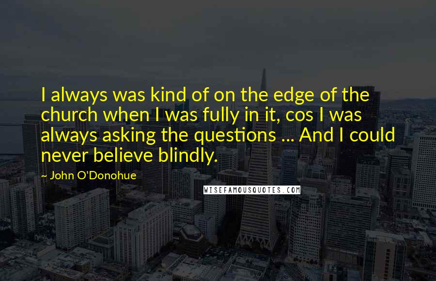 John O'Donohue Quotes: I always was kind of on the edge of the church when I was fully in it, cos I was always asking the questions ... And I could never believe blindly.