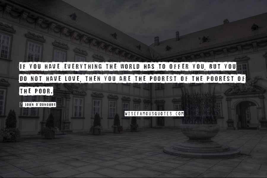 John O'Donohue Quotes: If you have everything the world has to offer you, but you do not have love, then you are the poorest of the poorest of the poor.