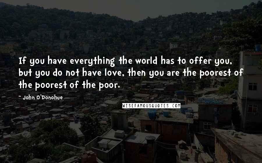 John O'Donohue Quotes: If you have everything the world has to offer you, but you do not have love, then you are the poorest of the poorest of the poor.
