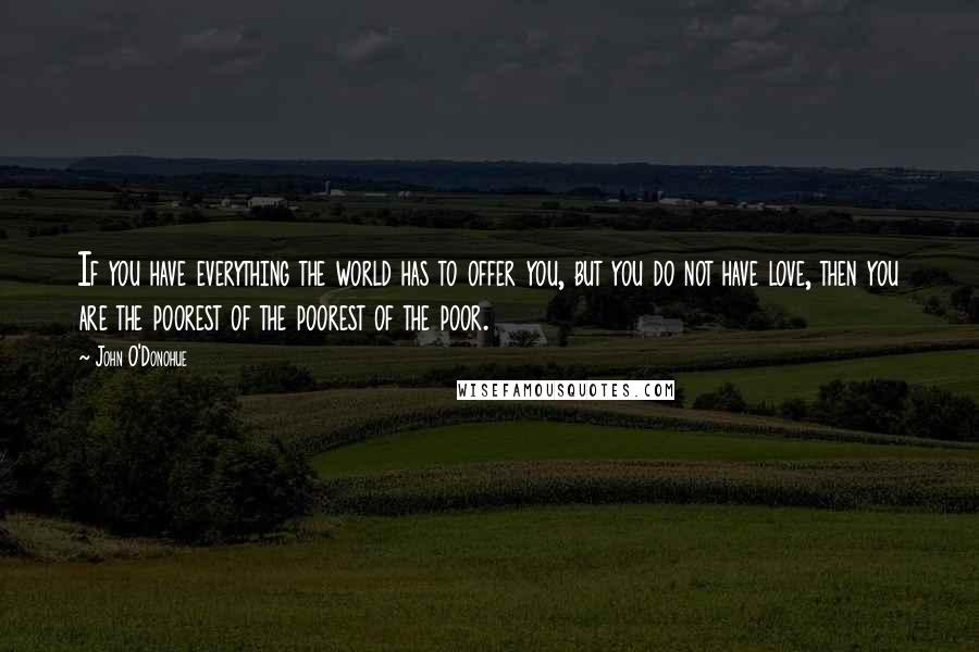 John O'Donohue Quotes: If you have everything the world has to offer you, but you do not have love, then you are the poorest of the poorest of the poor.