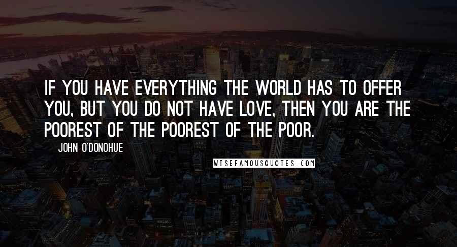 John O'Donohue Quotes: If you have everything the world has to offer you, but you do not have love, then you are the poorest of the poorest of the poor.