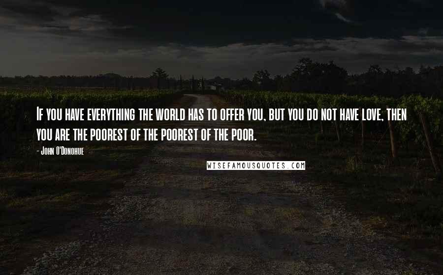 John O'Donohue Quotes: If you have everything the world has to offer you, but you do not have love, then you are the poorest of the poorest of the poor.