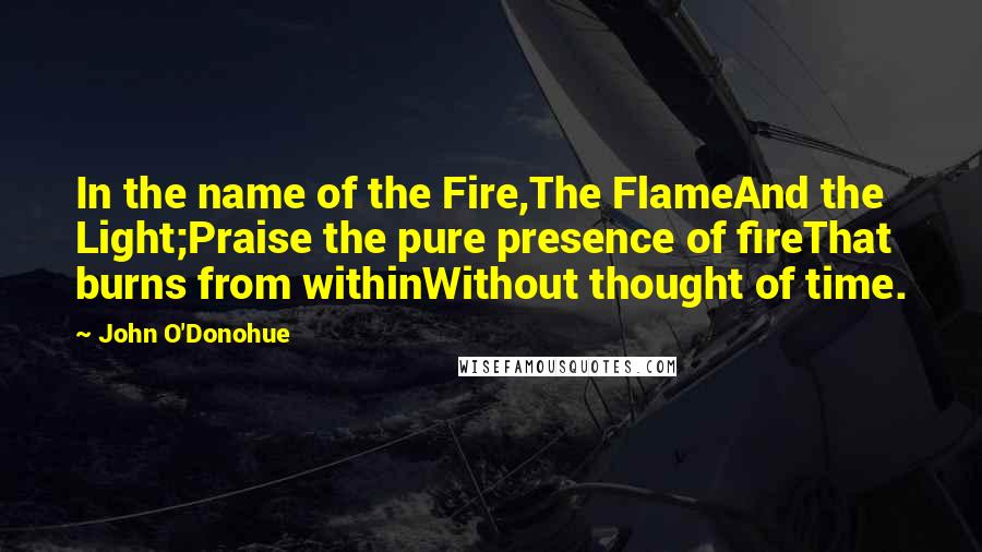 John O'Donohue Quotes: In the name of the Fire,The FlameAnd the Light;Praise the pure presence of fireThat burns from withinWithout thought of time.