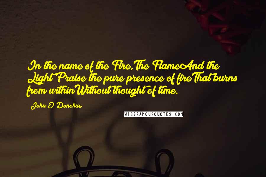 John O'Donohue Quotes: In the name of the Fire,The FlameAnd the Light;Praise the pure presence of fireThat burns from withinWithout thought of time.