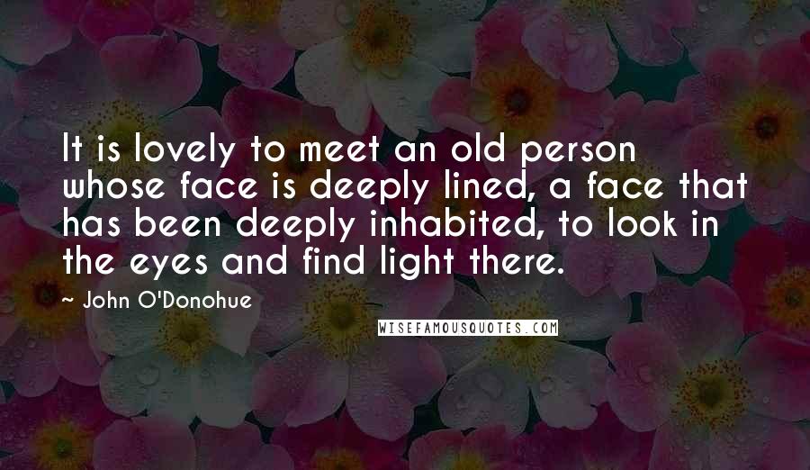 John O'Donohue Quotes: It is lovely to meet an old person whose face is deeply lined, a face that has been deeply inhabited, to look in the eyes and find light there.