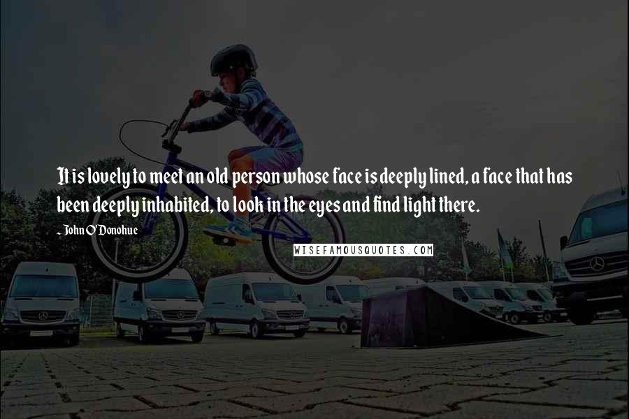 John O'Donohue Quotes: It is lovely to meet an old person whose face is deeply lined, a face that has been deeply inhabited, to look in the eyes and find light there.