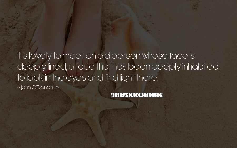John O'Donohue Quotes: It is lovely to meet an old person whose face is deeply lined, a face that has been deeply inhabited, to look in the eyes and find light there.