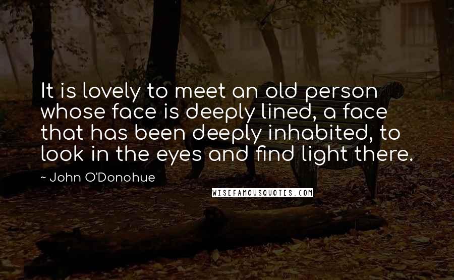John O'Donohue Quotes: It is lovely to meet an old person whose face is deeply lined, a face that has been deeply inhabited, to look in the eyes and find light there.