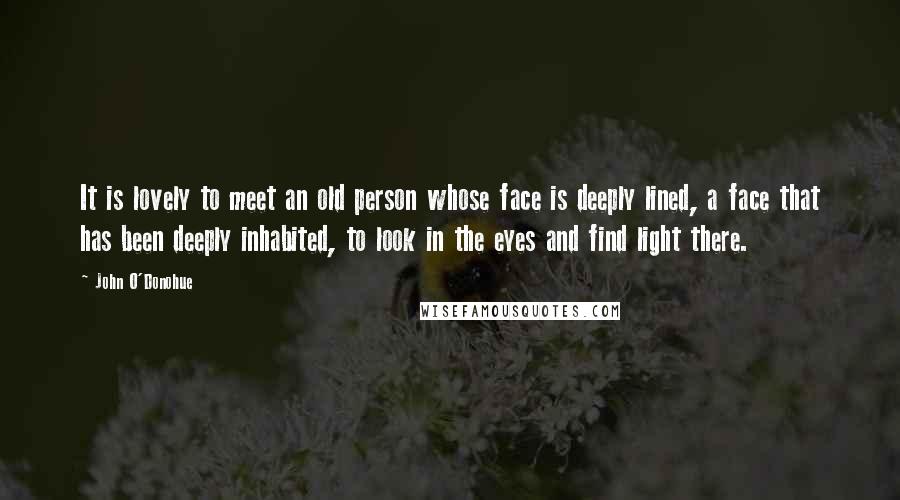 John O'Donohue Quotes: It is lovely to meet an old person whose face is deeply lined, a face that has been deeply inhabited, to look in the eyes and find light there.