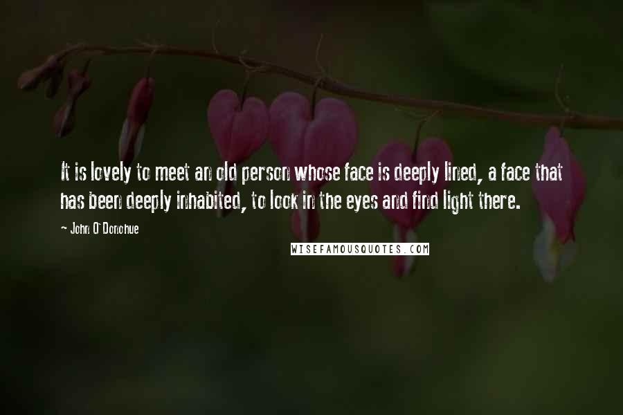John O'Donohue Quotes: It is lovely to meet an old person whose face is deeply lined, a face that has been deeply inhabited, to look in the eyes and find light there.