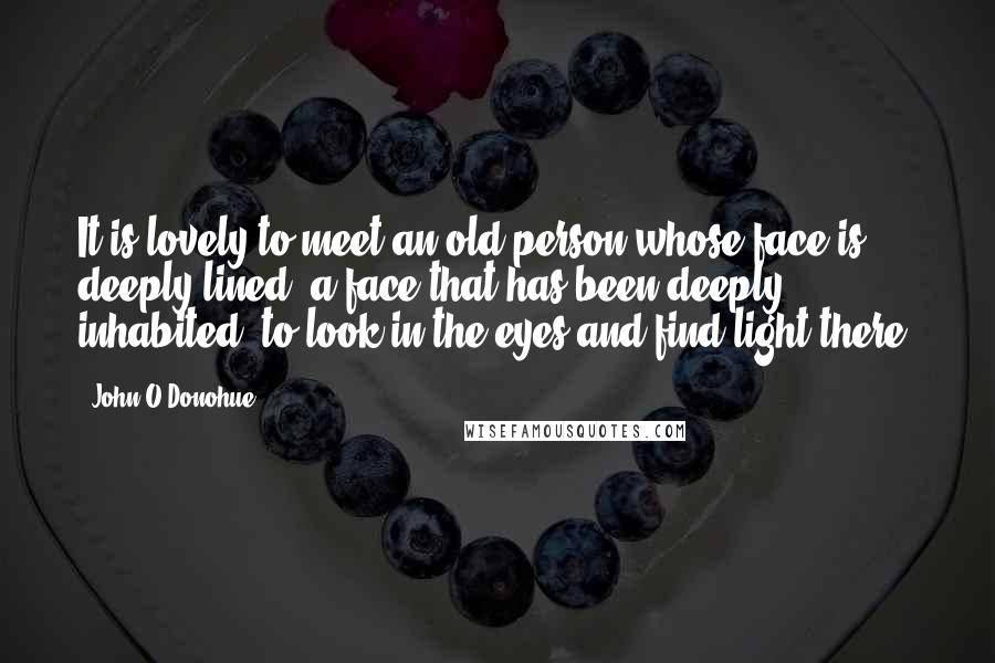 John O'Donohue Quotes: It is lovely to meet an old person whose face is deeply lined, a face that has been deeply inhabited, to look in the eyes and find light there.